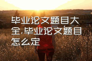 毕业论文题目大全（毕业论文题目怎么定）