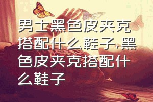 男士黑色皮夹克搭配什么鞋子（黑色皮夹克搭配什么鞋子）