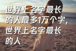 世界上名字最长的人最多1万个字（世界上名字最长的人）