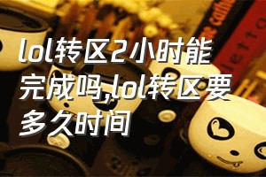 lol转区2小时能完成吗（lol转区要多久时间）