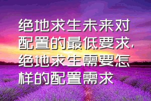 绝地求生未来对配置的最低要求（绝地求生需要怎样的配置需求）