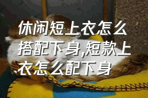 休闲短上衣怎么搭配下身（短款上衣怎么配下身）