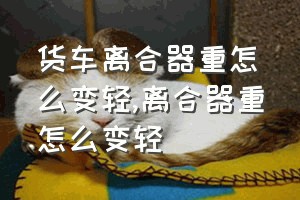 货车离合器重怎么变轻（离合器重怎么变轻）