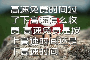 高速免费时间过了下高速怎么收费（高速免费是按上高速时间还是下高速时间）