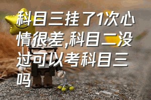 科目三挂了1次心情很差（科目二没过可以考科目三吗）