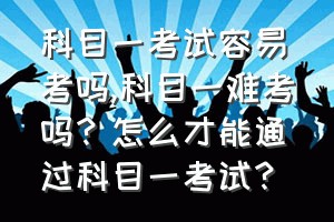 科目一考试容易考吗（科目一难考吗？怎么才能通过科目一考试？）