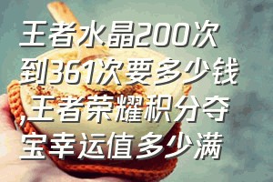 王者水晶200次到361次要多少钱（王者荣耀积分夺宝幸运值多少满）