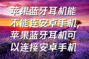 苹果蓝牙耳机能不能连安卓手机（苹果蓝牙耳机可以连接安卓手机）