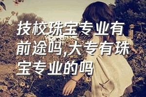 技校珠宝专业有前途吗（大专有珠宝专业的吗）