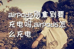 airpods刚拿到要充电吗（airpods怎么充电）