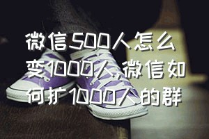 微信500人怎么变1000人（微信如何扩1000人的群）