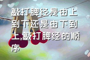 敲打脾经是由上到下还是由下到上（敲打脾经的顺序）