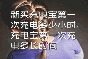 新买充电宝第一次充电多少小时（充电宝第一次充电多长时间）