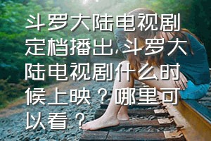 斗罗大陆电视剧定档播出（斗罗大陆电视剧什么时候上映？哪里可以看？）