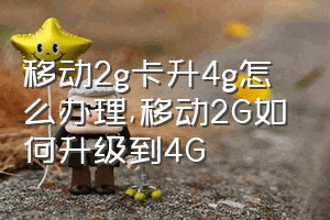 移动2g卡升4g怎么办理（移动2G如何升级到4G）