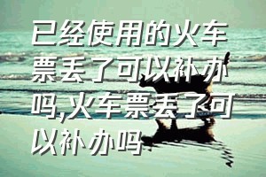 已经使用的火车票丢了可以补办吗（火车票丢了可以补办吗）