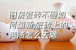 旧房瓷砖不砸如何翻新（瓷砖上的污渍怎么去除）