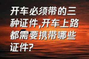 开车必须带的三种证件（开车上路都需要携带哪些证件?）