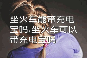 坐火车能带充电宝吗（坐火车可以带充电宝吗）