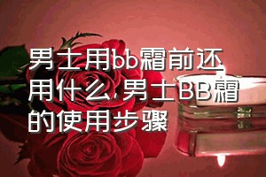 男士用bb霜前还用什么（男士BB霜的使用步骤）