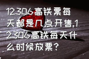 12306高铁票每天都是几点开售（12306高铁每天什么时候放票?）