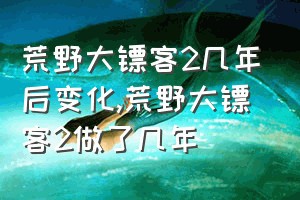 荒野大镖客2几年后变化（荒野大镖客2做了几年）