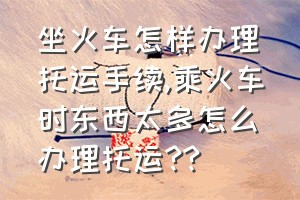 坐火车怎样办理托运手续（乘火车时东西太多怎么办理托运??）