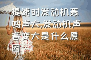 提速时发动机轰鸣声大（发动机声音变大是什么原因）