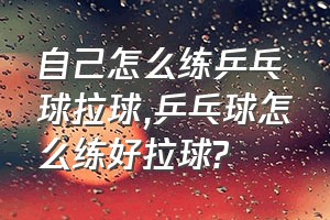 自己怎么练乒乓球拉球（乒乓球怎么练好拉球?）