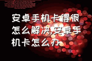 安卓手机卡得很怎么解决（安卓手机卡怎么办）