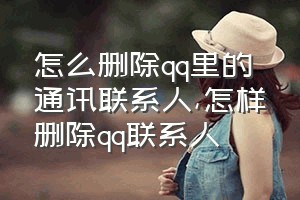 怎么删除qq里的通讯联系人（怎样删除qq联系人）