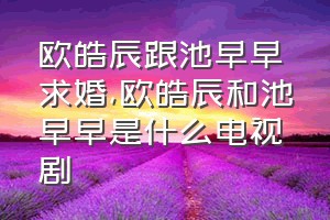 欧皓辰跟池早早求婚（欧皓辰和池早早是什么电视剧）