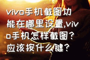 vivo手机截图功能在哪里设置（vivo手机怎样截图？应该按什么键？）