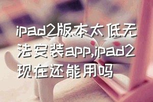 ipad2版本太低无法安装app（ipad2现在还能用吗）