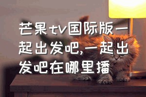 芒果tv国际版一起出发吧（一起出发吧在哪里播）