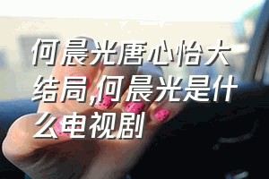 何晨光唐心怡大结局（何晨光是什么电视剧）