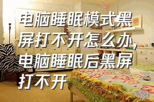 电脑睡眠模式黑屏打不开怎么办（电脑睡眠后黑屏打不开）