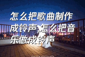 怎么把歌曲制作成铃声（怎么把音乐做成铃声）