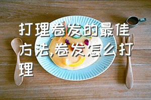 打理卷发的最佳方法（卷发怎么打理）