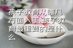 孩子教育从哪几方面入手（孩子教育最重要的是什么）