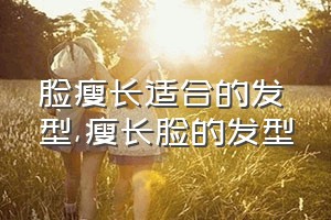 脸瘦长适合的发型（瘦长脸的发型）