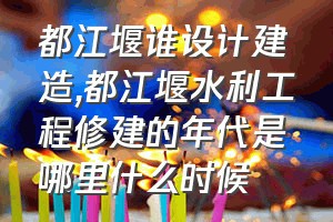 都江堰谁设计建造（都江堰水利工程修建的年代是哪里什么时候）