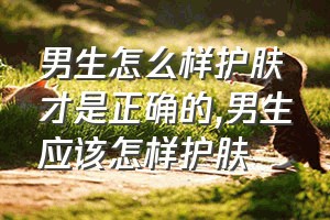 男生怎么样护肤才是正确的（男生应该怎样护肤）