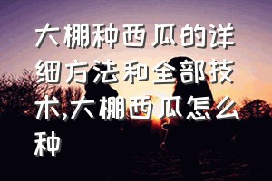 大棚种西瓜的详细方法和全部技术（大棚西瓜怎么种）