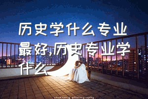 历史学什么专业最好（历史专业学什么）