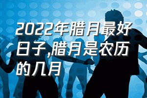 2022年腊月最好日子（腊月是农历的几月）