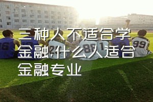 三种人不适合学金融（什么人适合金融专业）