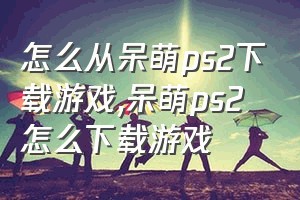 怎么从呆萌ps2下载游戏（呆萌ps2怎么下载游戏）