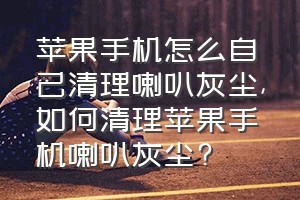 苹果手机怎么自己清理喇叭灰尘（如何清理苹果手机喇叭灰尘?）