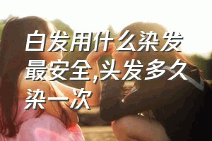 白发用什么染发最安全（头发多久染一次）